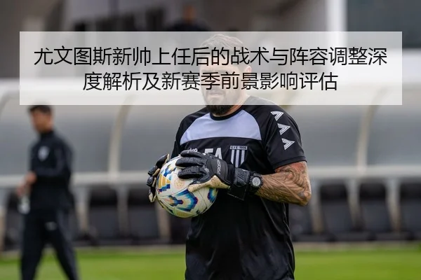 尤文图斯新帅上任后的战术与阵容调整深度解析及新赛季前景影响评估