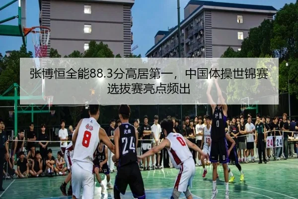张博恒全能88.3分高居第一，中国体操世锦赛选拔赛亮点频出